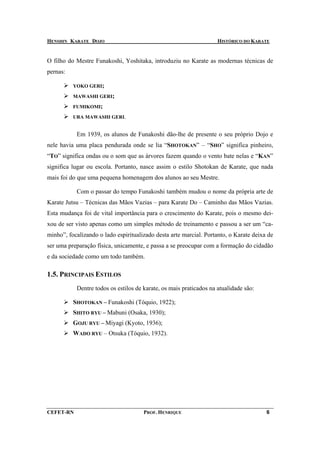 HENSHIN KARATE DOJO                                                 HISTÓRICO DO KARATE


O filho do Mestre Funakoshi, Yoshitaka, introduziu no Karate as modernas técnicas de
pernas:

          YOKO GERI;

          MAWASHI GERI;

          FUMIKOMI;

          URA MAWASHI GERI.


           Em 1939, os alunos de Funakoshi dão-lhe de presente o seu próprio Dojo e
nele havia uma placa pendurada onde se lia “SHOTOKAN” – “SHO” significa pinheiro,
“TO” significa ondas ou o som que as árvores fazem quando o vento bate nelas e “KAN”
significa lugar ou escola. Portanto, nasce assim o estilo Shotokan de Karate, que nada
mais foi do que uma pequena homenagem dos alunos ao seu Mestre.

           Com o passar do tempo Funakoshi também mudou o nome da própria arte de
Karate Jutsu – Técnicas das Mãos Vazias – para Karate Do – Caminho das Mãos Vazias.
Esta mudança foi de vital importância para o crescimento do Karate, pois o mesmo dei-
xou de ser visto apenas como um simples método de treinamento e passou a ser um “ca-
minho”, focalizando o lado espiritualizado desta arte marcial. Portanto, o Karate deixa de
ser uma preparação física, unicamente, e passa a se preocupar com a formação do cidadão
e da sociedade como um todo também.

1.5. PRINCIPAIS ESTILOS
           Dentre todos os estilos de karate, os mais praticados na atualidade são:

          SHOTOKAN – Funakoshi (Tóquio, 1922);
          SHITO RYU – Mabuni (Osaka, 1930);
          GOJU RYU – Miyagi (Kyoto, 1936);
          WADO RYU – Otsuka (Tóquio, 1932).




CEFET-RN                              PROF. HENRIQUE                                   6
 