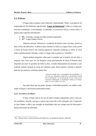 HENSHIN KARATE DOJO                                                              O DOJO E A CONDUTA



2.2. O DOJO

               O lugar onde se pratica Artes Marciais é denominado “Dojo”, esta palavra foi
emprestada do Zen Budismo, significando “Lugar de Iluminação” (onde os monges pra-
ticavam a meditação, a concentração, a respiração, os exercícios físicos e outros mais). A
palavra dojo significa literalmente:

              DO – Caminho, estrada ou trilha (sentido espiritual);
              JO1 – Lugar (espaço físico).

               Algumas pessoas referem-se à academia de karate como um dojo, porém as
duas coisas são diferentes. A palavra dojo somente se refere ao espaço físico onde ocorre
o treino de karate (leia-se arte marcial japonesa), enquanto academia se refere ao local
onde se pratica karate. Portanto, o dojo é o lugar onde se pratica o “caminho”.

               Alguns podem perguntar sobre qual o caminho que se pratica em um dojo, a
resposta vem, mais uma vez, do Budismo (mais precisamente do Zen); O homem deve
despertar em meio às questões de todos os dias, vivendo intensamente no presente e con-
cedendo atenção integral às coisas do cotidiano, para, desta maneira, retornar à naturali-
dade de sua natureza, conforme ditado Zen:

                                                 “Antes de estudar Zen, as montanhas são montanhas e os
                                                 rios são rios. Enquanto estuda Zen, as montanhas deixam
                                                 de ser montanhas, os rios deixam de ser rios. Uma vez al-
                                                 cançada a iluminação, as montanhas voltam a ser monta-
                                                 nhas e os rios voltam a ser rios”.

               Isto quer dizer que um pintor alcança a felicidade pintando, um médico reali-
zando cirurgias e um karateca praticando karate.

2.2.1. A LIMPEZA DO DOJO

               O dojo é limpo através do uso de panos úmidos empurrados sobre o piso pe-
los estudantes, fazendo com que a sujeira seja removida e não esfregada. Isto é importan-
te, pois limpar o chão é um exemplo de humildade (não um castigo) que faz bem para o
desenvolvimento do indivíduo.




1
    JO – Mesmo tendo a mesma pronúncia de bastão (jo), seu ideograma japonês é diferente.


CEFET-RN                                      PROF. HENRIQUE                                          8
 