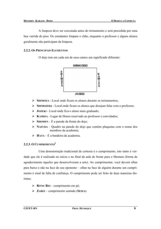 HENSHIN KARATE DOJO                                                O DOJO E A CONDUTA


           A limpeza deve ser executada antes do treinamento e será precedida por uma
boa varrida do piso. Os estudantes limpam o chão, enquanto o professor e alguns alunos
geralmente não participam da limpeza.

2.2.2. OS PRINCIPAIS ELEMENTOS

           O dojo tem em cada um de seus cantos um significado diferente:




          SHIMOZA - Local onde ficam os alunos durante os treinamentos;
          SHIMOZEKI - Local onde ficam os alunos que desejam falar com o professor;
          JOZEKI - Local onde fica o aluno mais graduado;
          KAMIZA - Lugar de Honra reservado ao professor e convidados;
          SHOMEN – É a parede da frente do dojo;
          NAFUDA – Quadro na parede do dojo que contém plaquetas com o nome dos
                  membros da academia;
          HATA – É a bandeira da academia.

2.2.3. O CUMPRIMENTO2

           Uma demonstração tradicional de cortesia é o cumprimento, isto tanto é ver-
dade que ele é realizado no início e no final da aula de frente para o Shomen (forma de
agradecimento àqueles que desenvolveram a arte). Ao cumprimentar, você deverá olhar
para baixo e não na face do seu oponente – olhar na face de alguém durante um cumpri-
mento é sinal de falta de confiança. O cumprimento pode ser feito de duas maneiras dis-
tintas:

          RITSU REI – cumprimento em pé;
          ZAREI – cumprimento sentado (SEIZA).




CEFET-RN                             PROF. HENRIQUE                                 9
 