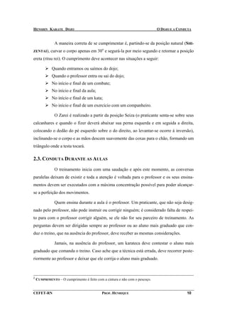 HENSHIN KARATE DOJO                                                          O DOJO E A CONDUTA


               A maneira correta de se cumprimentar é, partindo-se da posição natural (SHI-
ZENTAI),     curvar o corpo apenas em 30o e segurá-la por meio segundo e retornar a posição
ereta (ritsu rei). O cumprimento deve acontecer nas situações a seguir:

             Quando entramos ou saímos do dojo;
             Quando o professor entra ou sai do dojo;
             No início e final de um combate;
             No início e final da aula;
             No início e final de um kata;
             No início e final de um exercício com um companheiro.

               O Zarei é realizado a partir da posição Seiza (o praticante senta-se sobre seus
calcanhares e quando o fizer deverá abaixar sua perna esquerda e em seguida a direita,
colocando o dedão do pé esquerdo sobre o do direito, ao levantar-se ocorre à inversão),
inclinando-se o corpo e as mãos descem suavemente das coxas para o chão, formando um
triângulo onde a testa tocará.

2.3. CONDUTA DURANTE AS AULAS

               O treinamento inicia com uma saudação e após este momento, as conversas
paralelas deixam de existir e toda a atenção é voltada para o professor e os seus ensina-
mentos devem ser executados com a máxima concentração possível para poder alcançar-
se a perfeição dos movimentos.

               Quem ensina durante a aula é o professor. Um praticante, que não seja desig-
nado pelo professor, não pode instruir ou corrigir ninguém; é considerado falta de respei-
to para com o professor corrigir alguém, se ele não for seu parceiro de treinamento. As
perguntas devem ser dirigidas sempre ao professor ou ao aluno mais graduado que con-
duz o treino, que na ausência do professor, deve receber as mesmas considerações.

               Jamais, na ausência do professor, um karateca deve contestar o aluno mais
graduado que comanda o treino. Caso ache que a técnica está errada, deve recorrer poste-
riormente ao professor e deixar que ele corrija o aluno mais graduado.



2
    CUMPRIMENTO – O cumprimento é feito com a cintura e não com o pescoço.


CEFET-RN                                    PROF. HENRIQUE                                  10
 