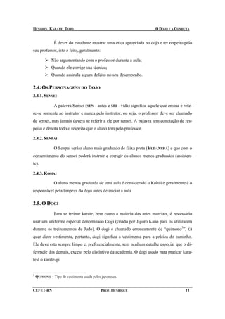 HENSHIN KARATE DOJO                                                      O DOJO E A CONDUTA


               É dever do estudante mostrar uma ética apropriada no dojo e ter respeito pelo
seu professor, isto é feito, geralmente:

             Não argumentando com o professor durante a aula;
             Quando ele corrige sua técnica;
             Quando assinala algum defeito no seu desempenho.

2.4. OS PERSONAGENS DO DOJO
2.4.1. SENSEI

               A palavra Sensei (SEN - antes e SEI - vida) significa aquele que ensina e refe-
re-se somente ao instrutor e nunca pelo instrutor, ou seja, o professor deve ser chamado
de sensei, mas jamais deverá se referir a ele por sensei. A palavra tem conotação de res-
peito e denota todo o respeito que o aluno tem pelo professor.

2.4.2. SENPAI

               O Senpai será o aluno mais graduado de faixa preta (YUDANSHA) e que com o
consentimento do sensei poderá instruir e corrigir os alunos menos graduados (assisten-
te).

2.4.3. KOHAI

               O aluno menos graduado de uma aula é considerado o Kohai e geralmente é o
responsável pela limpeza do dojo antes de iniciar a aula.

2.5. O DOGI

               Para se treinar karate, bem como a maioria das artes marciais, é necessário
usar um uniforme especial denominado Dogi (criado por Jigoro Kano para os utilizarem
durante os treinamentos de Judo). O dogi é chamado erroneamente de “quimono3”,             GI

quer dizer vestimenta, portanto, dogi significa a vestimenta para a prática do caminho.
Ele deve está sempre limpo e, preferencialmente, sem nenhum detalhe especial que o di-
ferencie dos demais, exceto pelo distintivo da academia. O dogi usado para praticar kara-
te é o karate-gi.


3
    QUIMONO – Tipo de vestimenta usada pelos japoneses.


CEFET-RN                                    PROF. HENRIQUE                                11
 