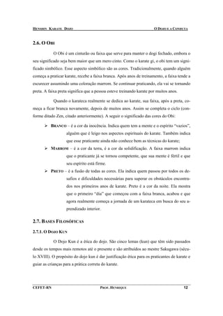 HENSHIN KARATE DOJO                                                   O DOJO E A CONDUTA



2.6. O OBI

            O Obi é um cinturão ou faixa que serve para manter o dogi fechado, embora o
seu significado seja bem maior que um mero cinto. Como o karate gi, o obi tem um signi-
ficado simbólico. Esse aspecto simbólico são as cores. Tradicionalmente, quando alguém
começa a praticar karate, recebe a faixa branca. Após anos de treinamento, a faixa tende a
escurecer assumindo uma coloração marrom. Se continuar praticando, ela vai se tornando
preta. A faixa preta significa que a pessoa esteve treinando karate por muitos anos.

            Quando o karateca realmente se dedica ao karate, sua faixa, após a preta, co-
meça a ficar branca novamente, depois de muitos anos. Assim se completa o ciclo (con-
forme ditado Zen, citado anteriormente). A seguir o significado das cores do Obi:

          BRANCO – é a cor da inocência. Indica quem tem a mente e o espírito “vazios”,
                    alguém que é leigo nos aspectos espirituais do karate. Também indica
                    que esse praticante ainda não conhece bem as técnicas do karate;
          MARROM – é a cor da terra, é a cor da solidificação. A faixa marrom indica
                    que o praticante já se tornou competente, que sua mente é fértil e que
                    seu espírito está firme.
          PRETO – é a fusão de todas as cores. Ela indica quem passou por todos os de-
                    safios e dificuldades necessárias para superar os obstáculos encontra-
                    dos nos primeiros anos de karate. Preto é a cor da noite. Ela mostra
                    que o primeiro “dia” que começou com a faixa branca, acabou e que
                    agora realmente começa a jornada de um karateca em busca do seu a-
                    prendizado interior.

2.7. BASES FILOSÓFICAS

2.7.1. O DOJO KUN

            O Dojo Kun é a ética do dojo. São cinco lemas (kun) que têm sido passados
desde os tempos mais remotos até o presente e são atribuídos ao mestre Sakugawa (sécu-
lo XVIII). O propósito do dojo kun é dar justificação ética para os praticantes de karate e
guiar as crianças para a prática correta do karate.




CEFET-RN                                PROF. HENRIQUE                                 12
 
