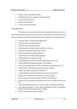 HENSHIN KARATE DOJO                                                   O DOJO E A CONDUTA


            Esforçar-se para formação do caráter.
            Fidelidade para com o verdadeiro caminho da razão.
            Criar um intuito de esforço.
            Respeito acima de tudo.
            Conter o espírito de agressão.

2.7.2. O NIJU KUN

            O Niju Kun é a síntese do pensamento de Funakoshi sobre como deve ser o
espírito do praticante de karate. São vinte preceitos cujo propósito é dar subsídios à cerca
da prática cotidiana do karate, servindo também como um guia para o autoconhecimento.

            O karate começa e termina com saudação (rei);
            No karate não existe atitude ofensiva;
            O karate é um assistente da justiça;
            Antes de julgar os demais, procure conhecer a si mesmo;
            O espírito é mais importante do que a técnica
            Evitar o descontrole do equilíbrio mental
            Os infortúnios são causados pela negligência;
            O karate não deve se restringir ao dojo;
            O aprendizado do karate deve ser perseguido durante toda a vida
            O karate dará frutos quando associado à vida cotidiana;
            O karate é como água quente. Se não receber calor constantemente esfria;
            Não alimentar a idéia de vencer, pense em não ser vencido;
            Adaptar sua atitude conforme for o adversário;
            A luta depende do manejo dos pontos fracos (kyo) e fortes (jitsu);
            Imagine que os membros dos adversários são como espadas;
            Para o homem que sai do seu portão, há milhões de adversários;
            No início seus movimentos são artificiais, mas com a evolução tornam-se na-
          turais;
            A prática de fundamentos deve ser correta, porém sua aplicação é diferente;
           Não esqueça de aplicar: (1) alta e baixa intensidade de força, (2) expansão e
          contração corporal e (3) técnicas lentas e rápidas;
            Estudar, praticar e aperfeiçoar-se sempre.




CEFET-RN                               PROF. HENRIQUE                                   13
 