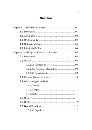 i



                                      Sumário


Capítulo 1 – Histórico do Karate ................................................. 01
        1.1. Introdução .................................................................. 01
        1.2. As Origens.................................................................. 02
        1.3. O Okinawa Te ............................................................ 03
        1.4. O Karate Moderno...................................................... 05
        1.5. Principais Estilos ....................................................... 06
Capítulo 2 – O Dojo e a Conduta do Karateca............................. 07
        2.1. Introdução .................................................................. 07
        2.2. O Dojo........................................................................ 08
                 2.2.1. A Limpeza do Dojo ...................................... 08
                 2.2.2. Os Principais Elementos............................... 09
                 2.2.3. O Cumprimento ............................................ 09
        2.3. Conduta Durante as Aulas.......................................... 10
        2.4. Os Personagens do Dojo ............................................ 11
                 2.4.1. Sensei............................................................ 11
                 2.4.2. Senpai ........................................................... 11
                 2.4.3. Kohai ............................................................ 11
        2.5. O Dogi........................................................................ 11
        2.6. O Obi.......................................................................... 12
        2.7. Bases Filosóficas........................................................ 12
                 2.7.1. O Dojo Kun .................................................. 12
 