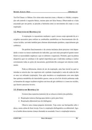 HENSHIN KARATE DOJO                                                         A RESPIRAÇÃO


Tai Chi Chuan e o Shikun. Em várias artes marciais como, o Karate e o Aikido, a respira-
ção sob controle é requisito básico, mesmo para um faixa branca. Observando-se o kata
executado por um perito, se percebe a harmonia entre os movimentos do corpo e a sua
respiração.

3.2. PROCESSO DE RESPIRAÇÃO

              A respiração é o mecanismo mediante o qual o nosso corpo apreende do ar o
oxigênio necessário para realizar as combustões metabólicas no funcionamento dos di-
versos tecidos, servindo também para eliminar determinados produtos, especialmente gás
carbônico.

              Do perfeito funcionamento e da correta mecânica deste processo vital depen-
derão o maior ou menor rendimento do indivíduo, que será mais perceptível quanto maior
forem as necessidades orgânicas a que se submete o organismo. Portanto, quer na prática
desportiva quer no cotidiano é de capital importância que o indivíduo conheça e realize
corretamente todas as ações do mecanismo, permitindo-lhe conseguir um máximo rendi-
mento.

              Pode-se diferenciar, dentro do ato da respiração, uma fase inicial na qual se
introduz ar através das vias superiores até o pulmão (inspiração) e outra de saída do dito
ar uma vez utilizado (expiração). Esta ação mecânica se complementa com uma dupla
fase químico-metabólica de intercâmbio gasoso, uma ao nível do alvéolo pulmonar onde
as hematitas do sangue recebem oxigênio em troca de gás carbônico e a outra nos tecidos,
que fazem o processo inverso.

3.3. FORMAS DE RESPIRAÇÃO

              Existem duas maneiras (naturais) de se colocar ar dentro dos pulmões:

          Respiração torácica (barriga para dentro e peito para fora);
          Respiração abdominal (uso do diafragma).

              Observe uma criança pequena dormindo. Veja como sua barriquinha sobe e
desce, numa calma de fazer inveja. Essa é a respiração diafragmática ou abdominal. Ago-
ra se lembre dessa mesma criança chorando ou assustada. Essa é a respiração torácica.


CEFET-RN                                PROF. HENRIQUE                                 15
 