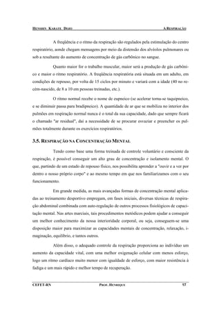 HENSHIN KARATE DOJO                                                         A RESPIRAÇÃO


            A freqüência e o ritmo da respiração são regulados pela estimulação do centro
respiratório, aonde chegam mensagens por meio da distensão dos alvéolos pulmonares ou
sob a resultante do aumento de concentração de gás carbônico no sangue.

            Quanto maior for o trabalho muscular, maior será a produção de gás carbôni-
co e maior o ritmo respiratório. A freqüência respiratória está situada em um adulto, em
condições de repouso, por volta de 15 ciclos por minuto e variará com a idade (40 no re-
cém-nascido, de 8 a 10 em pessoas treinadas, etc.).

            O ritmo normal recebe o nome de eupneico (se acelerar torna-se taquipneico,
e se diminuir passa para bradipneico). A quantidade de ar que se mobiliza no interior dos
pulmões em respiração normal nunca é o total da sua capacidade, dado que sempre ficará
o chamado "ar residual", daí a necessidade de se procurar esvaziar e preencher os pul-
mões totalmente durante os exercícios respiratórios.

3.5. RESPIRAÇÃO NA CONCENTRAÇÃO MENTAL

            Tendo como base uma forma treinada de controle voluntário e consciente da
respiração, é possível conseguir um alto grau de concentração e isolamento mental. O
que, partindo de um estado de repouso físico, nos possibilita aprender a "ouvir e a ver por
dentro o nosso próprio corpo" e ao mesmo tempo em que nos familiarizamos com o seu
funcionamento.

            Em grande medida, as mais avançadas formas de concentração mental aplica-
das ao treinamento desportivo empregam, em fases iniciais, diversas técnicas de respira-
ção abdominal combinada com auto-regulação de outros processos fisiológicos de capaci-
tação mental. Nas artes marciais, tais procedimentos metódicos podem ajudar a conseguir
um melhor conhecimento da nossa interioridade corporal, ou seja, conseguem-se uma
disposição maior para maximizar as capacidades mentais de concentração, relaxação, i-
maginação, equilíbrio, e tantos outros.

            Além disso, o adequado controle da respiração proporciona ao indivíduo um
aumento da capacidade vital, com uma melhor oxigenação celular com menos esforço,
logo um ritmo cardíaco muito menor com igualdade de esforço, com maior resistência à
fadiga e um mais rápido e melhor tempo de recuperação.


CEFET-RN                                  PROF. HENRIQUE                               17
 