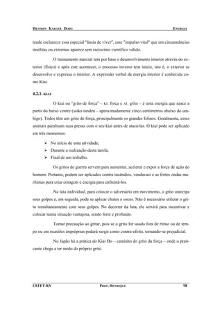 HENSHIN KARATE DOJO                                                                       ENERGIA


tende esclarecer essa especial "ânsia de viver", esse "impulso vital" que em circunstâncias
insólitas ou extremas aparece sem raciocínio científico válido.

              O treinamento marcial tem por base o desenvolvimento interior através do ex-
terior (físico) e após este acontecer, o processo inverso tem início, isto é, o exterior se
desenvolve e expressa o interior. A expressão verbal da energia interior é conhecida co-
mo Kiai.

4.2.1. KIAI

              O kiai ou “grito de força” –   KI:   força e   AI:   grito – é uma energia que nasce a
partir do baixo ventre (saika tanden – aproximadamente cinco centímetros abaixo do um-
bigo). Todos têm um grito de força, principalmente os grandes felinos. Geralmente, esses
animais paralisam suas presas com o seu kiai antes de atacá-las. O kiai pode ser aplicado
em três momentos:

           No início de uma atividade;
           Durante a realização desta tarefa;
           Final de um trabalho.

              Os gritos de guerra servem para aumentar, acelerar e expor a força de ação do
homem. Portanto, podem ser aplicados contra incêndios, vendavais e as fortes ondas ma-
rítimas para criar coragem e energia para enfrentá-los.

              Na luta individual, para colocar o adversário em movimento, o grito antecipa
seus golpes e, em seguida, pode se aplicar chutes e socos. Não é necessário utilizar o gri-
to simultaneamente com seus golpes. No decorrer da luta, ele servirá para incentivar e
colocar numa situação vantajosa, sendo forte e profundo.

              Tomar precaução ao gritar, pois se o grito for usado fora de ritmo ou de tem-
po ou em ocasiões impróprias poderá surgir como contra-efeito, tornando-se prejudicial.

              No Japão há a prática do Kiai Do – caminho do grito da força – onde o prati-
cante chega a ter medo do próprio grito.




CEFET-RN                                 PROF. HENRIQUE                                         19
 