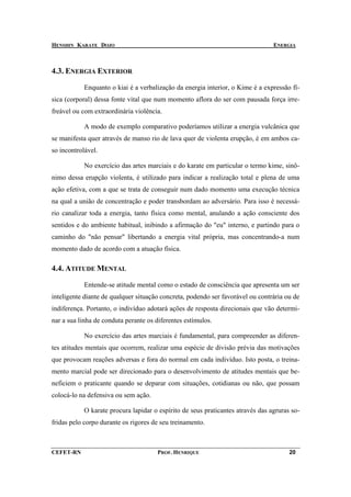HENSHIN KARATE DOJO                                                              ENERGIA



4.3. ENERGIA EXTERIOR

            Enquanto o kiai é a verbalização da energia interior, o Kime é a expressão fí-
sica (corporal) dessa fonte vital que num momento aflora do ser com pausada força irre-
freável ou com extraordinária violência.

            A modo de exemplo comparativo poderíamos utilizar a energia vulcânica que
se manifesta quer através de manso rio de lava quer de violenta erupção, é em ambos ca-
so incontrolável.

            No exercício das artes marciais e do karate em particular o termo kime, sinô-
nimo dessa erupção violenta, é utilizado para indicar a realização total e plena de uma
ação efetiva, com a que se trata de conseguir num dado momento uma execução técnica
na qual a união de concentração e poder transbordam ao adversário. Para isso é necessá-
rio canalizar toda a energia, tanto física como mental, anulando a ação consciente dos
sentidos e do ambiente habitual, inibindo a afirmação do "eu" interno, e partindo para o
caminho do "não pensar" libertando a energia vital própria, mas concentrando-a num
momento dado de acordo com a atuação física.

4.4. ATITUDE MENTAL

            Entende-se atitude mental como o estado de consciência que apresenta um ser
inteligente diante de qualquer situação concreta, podendo ser favorável ou contrária ou de
indiferença. Portanto, o indivíduo adotará ações de resposta direcionais que vão determi-
nar a sua linha de conduta perante os diferentes estímulos.

            No exercício das artes marciais é fundamental, para compreender as diferen-
tes atitudes mentais que ocorrem, realizar uma espécie de divisão prévia das motivações
que provocam reações adversas e fora do normal em cada indivíduo. Isto posta, o treina-
mento marcial pode ser direcionado para o desenvolvimento de atitudes mentais que be-
neficiem o praticante quando se deparar com situações, cotidianas ou não, que possam
colocá-lo na defensiva ou sem ação.

            O karate procura lapidar o espírito de seus praticantes através das agruras so-
fridas pelo corpo durante os rigores de seu treinamento.



CEFET-RN                              PROF. HENRIQUE                                   20
 