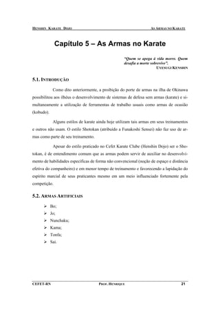 HENSHIN KARATE DOJO                                                 AS ARMAS NO KARATE



              Capítulo 5 – As Armas no Karate
                                                     “Quem se apega à vida morre. Quem
                                                     desafia a morte sobrevive”.
                                                                        UYESUGI KENSHIN


5.1. INTRODUÇÃO

             Como dito anteriormente, a proibição do porte de armas na ilha de Okinawa
possibilitou aos ilhéus o desenvolvimento de sistemas de defesa sem armas (karate) e si-
multaneamente a utilização de ferramentas de trabalho usuais como armas de ocasião
(kobudo).

             Alguns estilos de karate ainda hoje utilizam tais armas em seus treinamentos
e outros não usam. O estilo Shotokan (atribuído a Funakoshi Sensei) não faz uso de ar-
mas como parte de seu treinamento.

             Apesar do estilo praticado no Cefet Karate Clube (Henshin Dojo) ser o Sho-
tokan, é de entendimento comum que as armas podem servir de auxiliar no desenvolvi-
mento de habilidades específicas de forma não convencional (noção de espaço e distância
efetiva do companheiro) e em menor tempo de treinamento e favorecendo a lapidação do
espírito marcial de seus praticantes mesmo em um meio influenciado fortemente pela
competição.

5.2. ARMAS ARTIFICIAIS

            Bo;
            Jo;
            Nunchaku;
            Kama;
            Tonfa;
            Sai.




CEFET-RN                              PROF. HENRIQUE                                 21
 
