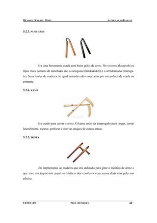 HENSHIN KARATE DOJO                                                  AS ARMAS NO KARATE



5.2.3. NUNCHAKU




            Era uma ferramenta usada para bater grãos de arroz. No sistema Matayoshi os
tipos mais comuns de nunchaku são o octogonal (hakkakukei) e o arredondado (maruga-
ta). Suas hastes de madeira de igual tamanho são conectadas por um pedaço de corda ou
corrente.

5.2.4. KAMA




            Era usado para cortar o arroz. O kama pode ser empregado para rasgar, cortar
lateralmente, espetar, perfurar e desviar ataques de outras armas.

5.2.5. TONFA




            Um implemento de madeira que era utilizado para girar o moinho de arroz e
que teve um importante papel na história dos combates com armas derivadas pelo uso
efetivo.




CEFET-RN                               PROF. HENRIQUE                               23
 
