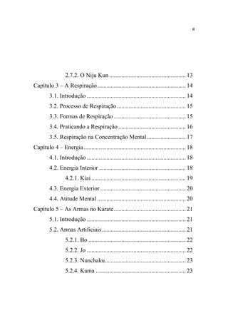ii




                  2.7.2. O Niju Kun ................................................... 13
Capítulo 3 – A Respiração........................................................... 14
         3.1. Introdução .................................................................. 14
         3.2. Processo de Respiração .............................................. 15
         3.3. Formas de Respiração ................................................ 15
         3.4. Praticando a Respiração ............................................. 16
         3.5. Respiração na Concentração Mental .......................... 17
Capítulo 4 – Energia .................................................................... 18
         4.1. Introdução .................................................................. 18
         4.2. Energia Interior .......................................................... 18
                  4.2.1. Kiai ............................................................... 19
         4.3. Energia Exterior ......................................................... 20
         4.4. Atitude Mental ........................................................... 20
Capítulo 5 – As Armas no Karate................................................ 21
         5.1. Introdução .................................................................. 21
         5.2. Armas Artificiais........................................................ 21
                  5.2.1. Bo ................................................................. 22
                  5.2.2. Jo .................................................................. 22
                  5.2.3. Nunchaku...................................................... 23
                  5.2.4. Kama ............................................................ 23
 