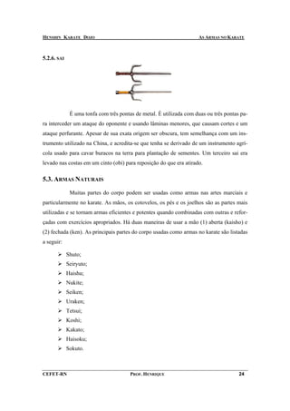 HENSHIN KARATE DOJO                                                  AS ARMAS NO KARATE



5.2.6. SAI




              É uma tonfa com três pontas de metal. É utilizada com duas ou três pontas pa-
ra interceder um ataque do oponente e usando lâminas menores, que causam cortes e um
ataque perfurante. Apesar de sua exata origem ser obscura, tem semelhança com um ins-
trumento utilizado na China, e acredita-se que tenha se derivado de um instrumento agrí-
cola usado para cavar buracos na terra para plantação de sementes. Um terceiro sai era
levado nas costas em um cinto (obi) para reposição do que era atirado.

5.3. ARMAS NATURAIS

              Muitas partes do corpo podem ser usadas como armas nas artes marciais e
particularmente no karate. As mãos, os cotovelos, os pés e os joelhos são as partes mais
utilizadas e se tornam armas eficientes e potentes quando combinadas com outras e refor-
çadas com exercícios apropriados. Há duas maneiras de usar a mão (1) aberta (kaisho) e
(2) fechada (ken). As principais partes do corpo usadas como armas no karate são listadas
a seguir:

             Shuto;
             Seiryuto;
             Haishu;
             Nukite;
             Seiken;
             Uraken;
             Tetsui;
             Koshi;
             Kakato;
             Haisoku;
             Sokuto.



CEFET-RN                                PROF. HENRIQUE                                 24
 