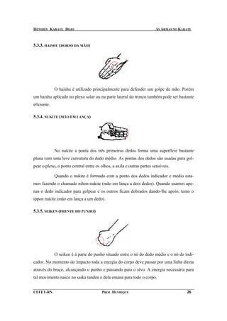 HENSHIN KARATE DOJO                                                    AS ARMAS NO KARATE



5.3.3. HAISHU (DORSO DA MÃO)




             O haishu é utilizado principalmente para defender um golpe de mão. Porém
um haishu aplicado no plexo solar ou na parte lateral do tronco também pode ser bastante
eficiente.

5.3.4. NUKITE (MÃO EM LANÇA)




             No nukite a ponta dos três primeiros dedos forma uma superfície bastante
plana com uma leve curvatura do dedo médio. As pontas dos dedos são usadas para gol-
pear o plexo, o ponto central entre os olhos, a axila e outras partes sensíveis.

             Quando o nukite é formado com a ponto dos dedos indicador e médio esta-
mos fazendo o chamado nihon nukite (mão em lança a dois dedos). Quando usamos ape-
nas o dedo indicador para golpear e os outros ficam dobrados dando-lhe apoio, temo o
ippon nukite (mão em lança a um dedo).

5.3.5. SEIKEN (FRENTE DO PUNHO)




             O seiken é à parte do punho situado entre o nó do dedo médio e o nó do indi-
cador. No momento do impacto toda a energia do corpo deve passar por uma linha direta
através do braço, alcançando o punho e passando para o alvo. A energia necessária para
tal movimento nasce no saika tanden e dela emana para todo o corpo.


CEFET-RN                                PROF. HENRIQUE                                26
 