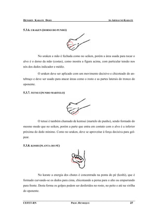 HENSHIN KARATE DOJO                                                  AS ARMAS NO KARATE


5.3.6. URAKEN (DORSO DO PUNHO)




            No uraken a mão é fechada como no seiken, porém a área usada para tocar o
alvo é o dorso da mão (costas), como mostra a figura acima, com particular tensão nos
nós dos dedos indicador e médio.

            O uraken deve ser aplicado com um movimento decisivo e chicoteado do an-
tebraço e deve ser usado para atacar áreas como o rosto e as partes laterais do tronco do
oponente.

5.3.7. TETSUI (PUNHO MARTELO)




            O tetsui é também chamado de kentsui (martelo do punho), sendo formado do
mesmo modo que no seiken, porém a parte que entra em contato com o alvo é a inferior
próxima do dedo mínimo. Como no uraken, deve se aproveitar à força decisiva para gol-
pear.

5.3.8. KOSHI (PLANTA DO PÉ)




            No karate a energia dos chutes é concentrada na ponta do pé (koshi), que é
formado curvando-se os dedos para cima, chicoteando a perna para o alto ou empurrando
para frente. Desta forma os golpes podem ser desferidos no rosto, no peito e até na virilha
do oponente.


CEFET-RN                              PROF. HENRIQUE                                   27
 