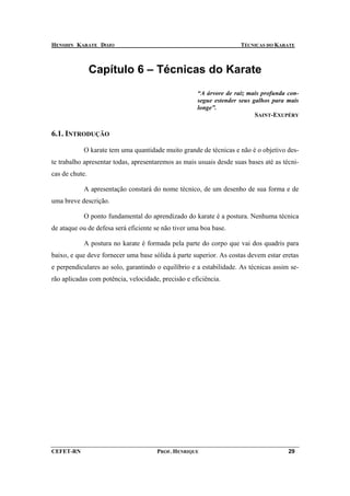 HENSHIN KARATE DOJO                                                 TÉCNICAS DO KARATE



                Capítulo 6 – Técnicas do Karate
                                                     “A árvore de raiz mais profunda con-
                                                     segue estender seus galhos para mais
                                                     longe”.
                                                                          SAINT-EXUPÉRY


6.1. INTRODUÇÃO

           O karate tem uma quantidade muito grande de técnicas e não é o objetivo des-
te trabalho apresentar todas, apresentaremos as mais usuais desde suas bases até as técni-
cas de chute.

           A apresentação constará do nome técnico, de um desenho de sua forma e de
uma breve descrição.

           O ponto fundamental do aprendizado do karate é a postura. Nenhuma técnica
de ataque ou de defesa será eficiente se não tiver uma boa base.

           A postura no karate é formada pela parte do corpo que vai dos quadris para
baixo, e que deve fornecer uma base sólida à parte superior. As costas devem estar eretas
e perpendiculares ao solo, garantindo o equilíbrio e a estabilidade. As técnicas assim se-
rão aplicadas com potência, velocidade, precisão e eficiência.




CEFET-RN                              PROF. HENRIQUE                                  29
 