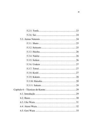 iii




                 5.2.5. Tonfa............................................................. 23
                 5.2.6. Sai................................................................. 24
        5.3. Armas Naturais .......................................................... 24
                 5.3.1. Shuto............................................................. 25
                 5.3.2. Seiryuto......................................................... 25
                 5.3.3. Haishu........................................................... 26
                 5.3.4. Nukite ........................................................... 26
                 5.3.5. Seiken ........................................................... 26
                 5.3.6. Uraken .......................................................... 27
                 5.3.7. Tetsui ............................................................ 27
                 5.3.8. Koshi ............................................................ 27
                 5.3.9. Kakato........................................................... 28
                 5.3.10. Haisoku....................................................... 28
                 5.3.11. Sokuto......................................................... 28
Capítulo 6 – Técnicas do Karate.................................................. 29
        6.1. Introdução .................................................................. 29
        6.2. Bases .......................................................................... 30
        6.3. Uke Waza................................................................... 31
        6.4. Atemi Waza................................................................ 32
        6.5. Geri Waza .................................................................. 33
 