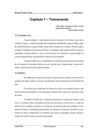 HENSHIN KARATE DOJO                                                        TREINAMENTO



                    Capítulo 7 – Treinamento
                                                     “Não temas o progresso lento, receais
                                                     apenas ficar parado”.
                                                                      PROVÉRBIO CHINÊS


7.1. INTRODUÇÃO

             A agressividade é a matéria-prima do ser humano, e do homem, mas não a
violência. Temos a violência quando não conseguimos aprofundar a agressividade, quan-
do superficializamos a agressividade, então temos situações de violência. Porém a agres-
sividade é importante em tudo que fazemos, em qualquer ação profissional ou humana é
importante à agressividade, ou seja, se não tivermos um mínimo de agressividade ou
controle adequado não conseguiríamos sobreviver na sociedade.

             A agressividade deve ser trabalhada no sentido de proporcionar um caminhar
do ser humano no principal objetivo da arte marcial que é proporcionar o desenvolvi-
mento e aperfeiçoamento do espírito humano.

7.2. KIHON

             Os fundamentos técnicos do karate são passados aos alunos através dos trei-
namentos de kihon, porém, no início, tais princípios eram repassados por intermédio dos
kata.

             É no kihon que o praticante irá desenvolver todo o seu potencial para a arte
marcial, bem como preparar o seu corpo para as agruras que virão com o passar dos anos
de treino.

             É também no kihon que o praticante desenvolve o espírito de karateca, pois
este é o momento onde os princípios do dojo kun são postos à prova real e o corpo irá
padecer caso o espírito seja fraco ou o desejo de ser karateca não seja verdadeiro. O ca-
minho do karate é vislumbrado pela primeira vez durante os exercícios de kihon e o sen-
timento de dever cumprimento se manifesta com maior intensidade, mesmo quando o
corpo está exausto e quase sem forças para andar.




CEFET-RN                               PROF. HENRIQUE                                 34
 