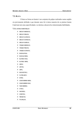 HENSHIN KARATE DOJO                                                      TREINAMENTO



7.3. KATA
           O kata ou forma no karate é um conjunto de golpes realizados numa seqüên-
cia previamente definida e que durante anos foi à única maneira de se praticar karate.
Cada kata tem uma especificidade e se destina a desenvolver determinadas habilidades.

7.3.1. ESTILO SHOTOKAN
          HEIAN SHODAN;

          HEIAN NIDAN;

          HEIAN SANDAN;

          HEIAN YONDAN;

          HEIAN GODAN.

          TEKKI SHODAN;

          TEKKI NIDAN;

          TEKKI SANDAN;

          BASSAI DAI.

          BASSAI SHO;

          KANKU DAI;

          KANKU SHO;

          JION;

          JITTE;

          JIIN;

          HANGETSU;

          GANKAKU;

          ENPI;

          GOJUSHIHO SHO;

          GOJUSHIHO DAI;

          NIJUSHIHO;

          UNSU;

          SOCHIN;

          CHINTE;

          MEIKYO;

          WANKAN.




CEFET-RN                             PROF. HENRIQUE                                35
 