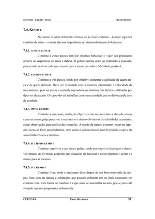 HENSHIN KARATE DOJO                                                        TREINAMENTO



7.4. KUMITE

            No karate existem diferentes formas de se fazer combate – kumite significa
combate de mãos – e todas têm sua importância no desenvolvimento do karateca.

7.4.1. GOHON KUMITE
            Combate a cinco passos tem por objetivo fortalecer o vigor dos praticantes
através de seqüências de ataca e defesa. O gohon kumite deve ser praticado a exaustão,
procurando realizar cada movimento com a maior precisão e fidelidade possível.

7.4.2. SANBON KUMITE
            Combate a três passos, tendo por objetivo aumentar a agilidade de quem ata-
ca e de quem defende. Deve ser executado com a máxima intensidade e velocidade de
movimentos, pois só assim o controle necessário ao domínio das técnicas utilizadas po-
derá ser alcançado. O corpo deverá trabalhar como uma unidade que se desloca pela área
de combate.

7.4.3. IPPON KUMITE
            Combate a um passo, tendo por objetivo criar no praticante a idéia de vencer
com um único golpe para isso é necessário o desenvolvimento de habilidades acessórias,
como observação, para análise das situações. A noção de espaço e tempo (maai em japo-
nês) torna-se fator preponderante, bem como o conhecimento real do próprio corpo e de
seus limites físicos e mentais.

7.4.4. JYU IPPON KUMITE
            Combate semilivre a um único golpe, tendo por objetivo favorecer o desen-
volvimento de vivências corporais nas situações de luta real e assim preparar o corpo e a
mente para as mesmas.

7.4.5. JYU KUMITE
            Combate livre, onde o praticante deve dispor de um bom repertório de gol-
pes, bem com ter táticas e estratégias que possam enfrentar um ou mais oponentes em
combate real. Esta forma de combate é a que mais se assemelha ao kata, pois é para esta
situação que nos preparamos arduamente.


CEFET-RN                              PROF. HENRIQUE                                 36
 