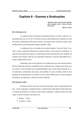 HENSHIN KARATE DOJO                                               EXAMES E GRADUAÇÕES



          Capítulo 8 – Exames e Graduações
                                                    “Quando andar, apenas ande. Quando
                                                    sentar, apenas sente. Acima de tudo,
                                                    não vacile”.
                                                                           MONGE UMON


8.1. INTRODUÇÃO

           A evolução técnica do karateca é percebida pelo kyu ou nível e cada um é re-
presentado por uma cor de obi. O sistema de faixas (obi) adotado por Funakoshi foi uma
das muitas modificações feitas após encontro com Jigoro Kano (criador do judô), como
também adotou uma indumentária própria à prática o dogi.

           A mudança de kyu é realizada em um ritual chamado “exame de faixa” e du-
rante o qual o praticante demonstra sua perícia técnica a uma banca de avaliadores, os
quais deverão analisar não apenas o conhecimento técnico do praticante, mas também sua
conduta como karateca além de sua capacidade intelectual. O grau de dificuldade dos e-
xames é proporcional ao kyu.

           Atualmente, para evitar injustiças, foi estabelecida uma nota mínima (forma-
da pela média das notas dos avaliadores) que o praticante deve alcançar para fazer jus à
nova faixa e com ela advêm novas responsabilidades, pois a partir deste momento os er-
ros anteriores, considerados não graves, não poderão ser mais cometidos, além de uma
mudança de comportamento no sentido de servir como modelo para as futuras gerações
de karateca, incorporando os ideais do mestre Funakoshi.

8.2. GRADUAÇÕES

           No karate existem sete faixas cada uma associada a uma cor representativa do
kyu. A faixa representa o amadurecimento e conhecimento individual de cada praticante,
e a função do professor é de guiá-lo nesta estrada, indicando os aspectos básicos de cada
etapa. As faixas no karate, em ordem, são:

          Branca – 7º kyu;
          Amarela – 6º kyu;



CEFET-RN                              PROF. HENRIQUE                                 38
 