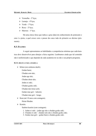 HENSHIN KARATE DOJO                                                EXAMES E GRADUAÇÕES


            Vermelha – 5º kyu;
            Laranja – 4º kyu;
            Verde – 3º kyu;
            Roxa – 2º kyu;
            Marrom – 1º kyu.

              Há uma oitava faixa que indica o grau (dan) de conhecimento do praticante e
esta é a preta, a qual cresce com o passar dos anos indo do primeiro ao décimo (pós-
morte).

8.3. EXAMES

              A seguir apresentamos as habilidades e competências mínimas que cada kara-
teca deve desenvolver para almejar a faixa seguinte. Lembramos ainda que tal conteúdo
não é uniformizado e que depende de cada academia ter ou não o seu próprio programa.

8.3.1. BRANCA PARA AMARELA

          Kihon (em zenkutso dachi).
            Gedan barai;
            Chudan soto uke;
            Jodan age uke;
            Chudan shuto uke;
            Jodan oi zuki;
            Chudan gyaku zuki;
            Chudan tate tetsui uchi;
            Gedan mae geri – kekomi;
            Chudan mae geri – keage.
          Kata (até 10 anos com contagem).
            Heian Shodan.
          Kumite.
            Sanbon kumite (com contagem).
              1. Jodan oi zuki – jodan age uke e chudan gyaku zuki;
              2. Chudan oi zuki – chudan soto uke e chudan gyaku zuki;
              3. Gedan mae geri – gedan barai e chudan gyaku zuki.



CEFET-RN                               PROF. HENRIQUE                                39
 