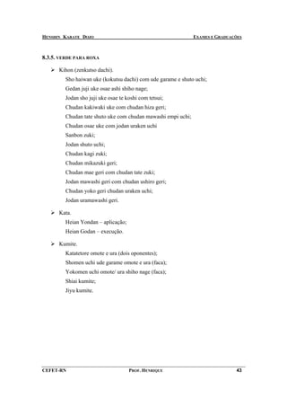 HENSHIN KARATE DOJO                                           EXAMES E GRADUAÇÕES



8.3.5. VERDE PARA ROXA

      Kihon (zenkutso dachi).
        Sho haiwan uke (kokutsu dachi) com ude garame e shuto uchi;
        Gedan juji uke osae ashi shiho nage;
        Jodan sho juji uke osae te koshi com tetsui;
        Chudan kakiwaki uke com chudan hiza geri;
        Chudan tate shuto uke com chudan mawashi empi uchi;
        Chudan osae uke com jodan uraken uchi
        Sanbon zuki;
        Jodan shuto uchi;
        Chudan kagi zuki;
        Chudan mikazuki geri;
        Chudan mae geri com chudan tate zuki;
        Jodan mawashi geri com chudan ushiro geri;
        Chudan yoko geri chudan uraken uchi;
        Jodan uramawashi geri.

      Kata.
        Heian Yondan – aplicação;
        Heian Godan – execução.

      Kumite.
        Katatetore omote e ura (dois oponentes);
        Shomen uchi ude garame omote e ura (faca);
        Yokomen uchi omote/ ura shiho nage (faca);
        Shiai kumite;
        Jiyu kumite.




CEFET-RN                            PROF. HENRIQUE                            43
 