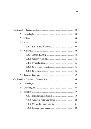 iv




Capítulo 7 – Treinamento ............................................................ 34
        7.1. Introdução .................................................................. 34
        7.2. Kihon.......................................................................... 34
        7.3. Kata ............................................................................ 35
                 7.3.1. Kata e Significado ........................................ 35
        7.4. Kumite........................................................................ 36
                 7.4.1. Gohon Kumite .............................................. 36
                 7.4.2. Sanbon Kumite ............................................. 36
                 7.4.3. Ippon Kumite................................................ 36
                 7.4.4. Jiyu Ippon Kumite ........................................ 36
                 7.4.5. Jiyu Kumite .................................................. 36
        7.5. Termos Técnicos ........................................................ 37
Capítulo 8 – Exames e Graduações ............................................. 38
        8.1. Introdução .................................................................. 38
        8.2. Graduações................................................................. 38
        8.3. Exames ....................................................................... 39
                 8.3.1. Branca para Amarela .................................... 39
                 8.3.2. Amarela para Vermelha................................ 40
                 8.3.3. Vermelha para Laranja ................................. 41
                 8.3.4. Laranja para Verde ....................................... 42
 