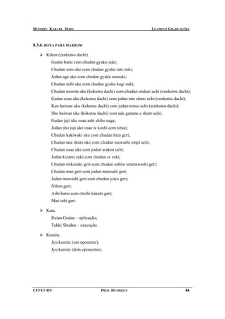 HENSHIN KARATE DOJO                                            EXAMES E GRADUAÇÕES



8.3.6. ROXA PARA MARROM

      Kihon (zenkutso dachi).
        Gedan barai com chudan gyaku zuki;
        Chudan soto uke com chudan gyaku tate zuki;
        Jodan age uke com chudan gyaku urazuki;
        Chudan uchi uke com chudan gyaku kagi zuki;
        Chudan morote uke (kokutsu dachi) com chudan uraken uchi (zenkutsu dachi);
        Gedan osae uke (kokutsu dachi) com jodan tate shuto uchi (zenkutsu dachi);
        Ken haiwan uke (kokutsu dachi) com jodan tetsui uchi (zenkutsu dachi);
        Sho haiwan uke (kokutsu dachi) com ude garame e shuto uchi;
        Gedan juji uke osae ashi shiho nage;
        Jodan sho juji uke osae te koshi com tetsui;
        Chudan kakiwaki uke com chudan hiza geri;
        Chudan tate shuto uke com chudan mawashi empi uchi;
        Chudan osae uke com jodan uraken uchi;
        Jodan kizami zuki com chudan oi zuki;
        Chudan mikazuki geri com chudan ushiro uramawashi geri;
        Chudan mae geri com jodan mawashi geri;
        Jodan mawashi geri com chudan yoko geri;
        Nihon geri;
        Ashi barai com otoshi kakato geri;
        Mae tobi geri.

      Kata.
        Heian Godan – aplicação;
        Tekki Shodan – execução.

      Kumite.
        Jyu kumite (um oponente);
        Jyu kumite (dois oponentes).




CEFET-RN                            PROF. HENRIQUE                               44
 