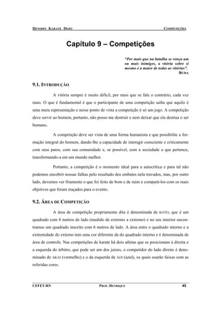 HENSHIN KARATE DOJO                                                        COMPETIÇÕES



                   Capítulo 9 – Competições
                                                    “Por mais que na batalha se vença um
                                                    ou mais inimigos, a vitória sobre si
                                                    mesmo é a maior de todas as vitórias”.
                                                                                    BUDA


9.1. INTRODUÇÃO

            A vitória sempre é muito difícil, por mais que se fale o contrário, cada vez
mais. O que é fundamental é que o participante de uma competição saiba que aquilo é
uma mera representação e nesse ponto de vista a competição é só um jogo. A competição
deve servir ao homem, portanto, não posso me destruir e nem deixar que ela destrua o ser
humano.

            A competição deve ser vista de uma forma humanista e que possibilite a for-
mação integral do homem, dando-lhe a capacidade de interagir consciente e criticamente
com seus pares, com sua comunidade e, se possível, com a sociedade a que pertence,
transformando-a em um mundo melhor.

            Portanto, a competição é o momento ideal para a autocrítica e para tal não
podemos encobrir nossas falhas pelo resultado dos embates nela travados, mas, por outro
lado, devemos ver friamente o que foi feito de bom e de ruim e compará-los com os reais
objetivos que foram traçados para o evento.

9.2. ÁREA DE COMPETIÇÃO

            A área de competição propriamente dita é denominada de      KOTO,   que é um
quadrado com 8 metros de lado (medido de extremo a extremo) e no seu interior encon-
tramos um quadrado inscrito com 6 metros de lado. A área entre o quadrado interno e a
extremidade do externo tem uma cor diferente da do quadrado interno e é denominada de
área de controle. Nas competições de karate há dois atletas que se posicionam à direita e
a esquerda do árbitro, que pode ser um dos juízes, o competidor do lado direito é deno-
minado de AKAI (vermelho) e o da esquerda de AOI (azul), os quais usarão faixas com as
referidas cores.



CEFET-RN                              PROF. HENRIQUE                                  45
 