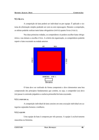 HENSHIN KARATE DOJO                                                           COMPETIÇÕES



9.3. KATA

            A competição de kata poderá ser individual ou por equipe. É aplicado o sis-
tema de eliminação simples podendo ser com ou sem repescagem. Durante a competição,
os atletas poderão realizar tanto katas obrigatórios (SHITEI) quanto livres (TOKUI).

            Nas duas primeiras rodadas, os competidores só podem escolher katas obriga-
tórios e nas demais a escolha é livre. A critério da organização, os competidores poderão
repetir o kata executado na rodada anterior.




            O kata deve ser realizado de forma competente e deve demonstrar uma boa
compreensão dos princípios fundamentais que contém, ou seja, o competidor (es) deve
(m) passar à comissão julgadora a essência primordial do kata executado.

9.3.1. INDIVIDUAL

            A competição individual de kata consiste em uma execução individual em ca-
tegorias separadas homens e mulheres.

9.3.2. EQUIPE

            Uma equipe de kata é composta por três pessoas. A equipe é exclusivamente
masculina ou feminina.


CEFET-RN                               PROF. HENRIQUE                                  46
 