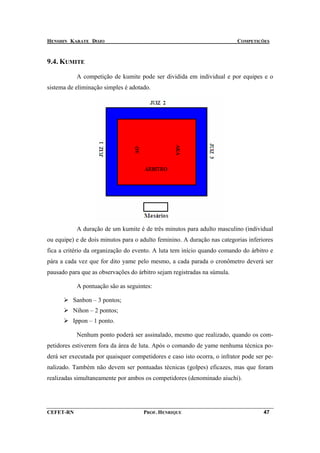 HENSHIN KARATE DOJO                                                       COMPETIÇÕES



9.4. KUMITE

           A competição de kumite pode ser dividida em individual e por equipes e o
sistema de eliminação simples é adotado.




           A duração de um kumite é de três minutos para adulto masculino (individual
ou equipe) e de dois minutos para o adulto feminino. A duração nas categorias inferiores
fica a critério da organização do evento. A luta tem início quando comando do árbitro e
pára a cada vez que for dito yame pelo mesmo, a cada parada o cronômetro deverá ser
pausado para que as observações do árbitro sejam registradas na súmula.

           A pontuação são as seguintes:

          Sanbon – 3 pontos;
          Nihon – 2 pontos;
          Ippon – 1 ponto.

           Nenhum ponto poderá ser assinalado, mesmo que realizado, quando os com-
petidores estiverem fora da área de luta. Após o comando de yame nenhuma técnica po-
derá ser executada por quaisquer competidores e caso isto ocorra, o infrator pode ser pe-
nalizado. Também não devem ser pontuadas técnicas (golpes) eficazes, mas que foram
realizadas simultaneamente por ambos os competidores (denominado aiuchi).




CEFET-RN                              PROF. HENRIQUE                                 47
 