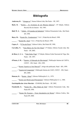 HENSHIN KARATE DOJO                                                      BIBLIOGRAFIA



                                Bibliografia
Anderson, B. – “Alongue-se”, Sumus Editora Ltda, São Paulo – SP, 1997.

Bach, R. – “Ilusões – As Aventuras de um Messias Indeciso”, 14ª Edição, Editora
                  Record, Rio de Janeiro – RJ, 1985.

Bull, W. J. – “Aikido – O Caminho da Sabedoria”, Editora Pensamento Ltda., São Paulo
                  SP, 1998.

Buyo, M. – “Karate Do - Fundamentos”, Vol. 1, Wado Kai do Brasil, 1990.

______ – “Karate Do - Kata”, Vol. 2, Wado Kai do Brasil, 1999.

Capra, F. – “O Tao da Física”, Editora Cultrix, São Paulo SP, 1988.

Carvalho, N. – “Guia Básico de Tai Chi Chuan”, 8ª Edição, Editora Escala Ltda, São
                  Paulo – SP, 2005.

de Rose, L. S. A. – “Tudo Sobre Yôga”, 2ª Edição, Editora União Nacional de Yôga, São
                  Paulo – SP, 1997.

d'Souza, J. H. – “Esporte: A Educação do Movimento”, Publicação Interna da CAEFA,
                  CEFET – RN, Natal – RN, 1999.

______ – “Karate: Esporte ou Arte Marcial?”, Artigo não publicado, Natal – RN, 1999.

______ – “Esporte de Competição”, Publicação Interna da CAEF, CEFET – RN, Natal –
                  RN, 2000.

Duncan, O. – “Karate – Katas”, Ediouro Publicações S. A., 1979.

______ – “Karate sem Mestre para Principiantes”, Ediouro Publicações S. A., 1988.

Enciclopédia das Artes Marciais – CD-ROM, São Paulo – SP, 2002.

Funakoshi, G. – “Karate Do – Meu Modo de Vida”, Editora Pensamento Ltda., São
                  Paulo SP, 1998.

______ – “Karate Do Nyumon – Texto Introdutório do Mestre”, Editora Cultrix, São
                  Paulo SP, 2000.



CEFET-RN                              PROF. HENRIQUE                                49
 