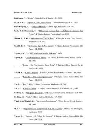 HENSHIN KARATE DOJO                                                       BIBLIOGRAFIA


Rodrigues, C. – “Karate”, Apostila, Rio de Janeiro – RJ, 2000.

Sá, M. A. L. – “Preparação Física para o Karate”, Ediouro Publicações S. A., 1988.

Saint-Exupéry, A. – “Terra dos Homens”, Editora Agir, São Paulo – SP, 1985.

Scott, D. & Doubleday, T. – “O Livro de Ouro do Zen – A Sabedoria Milenar e Sua
                  Prática”, 4ª Edição, Ediouro Publicações S. A., 2003.

Simões Jr., J. G. – “O Pensamento Vivo de Buda”, 8ª Edição, Martin Claret Editores,
                  São Paulo – SP, 1985.

Suzuki, D. T. – “A Doutrina Zen da Não-mente”, 4ª Edição, Editora Pensamento, São
                  Paulo – SP, 2002.

Tagnin, A. C. G. – “O Verdadeiro Caminho do Karate”, 1976.

Tegner, B. – “Guia Completo de Karate”, 13ª Edição, Editora Record, Rio de Janeiro –
                  RJ, 1993.

______ – “Karate – De Principiante a Faixa Preta”, 3ª Edição, Editora Record, Rio de
                  Janeiro – RJ, 1996.

Too, H. T. – “Karate – Gojuriu”, 1ª Edição, Hemus Editora Ltda, São Paulo – SP, 1990.

______ – “Kung Fu – Arte Marcial para Todos”, 1ª Edição, Hemus Editora Ltda, São
                  Paulo – SP, 1990.

Tzu, L. – “Tao-Te King”. Editora Pensamento, São Paulo – SP, 2002.

Tzu, S. – “A Arte da Guerra”, 2ª Edição, Editora Record, Rio de Janeiro – RJ, 1985.

Ueshiba, K. – “O Espírito do Aikido”, 13ª Edição, Editora Cultrix, São Paulo – SP, 1999.

Ueshiba, M. – “Budo”. Editora Cultrix, São Paulo – SP, 2004.

Vitali, K. & Mitchell, K. – “Karate para Principiantes”, Editora Record, Rio de Janeiro –
                  RJ, 1994.

W.K.F. – “Reglamentos de Competicion de Kata y Kumite”, Manual de Arbitragem,
                  Octubre de 2000.

Yuzan, D. – “Bushido – O Código do Samurai”, 4ª Edição. Madras Editora Ltda, São
                  Paulo – SP, 2004.

CEFET-RN                                PROF. HENRIQUE                                51
 