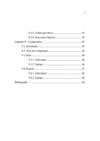 v




                   8.3.5. Verde para Roxa ........................................... 43
                   8.3.6. Roxa para Marrom........................................ 44
Capítulo 9 – Competições............................................................ 45
         9.1. Introdução .................................................................. 45
         9.2. Área de Competição................................................... 45
         9.3. Kata ............................................................................ 46
                   9.3.1. Individual...................................................... 46
                   9.3.2. Equipe........................................................... 46
         9.4. Kumite........................................................................ 47
                   9.4.1. Individual...................................................... 48
                   9.4.2. Equipe........................................................... 48
Bibliografia ................................................................................. 49
 
