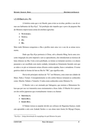 HENSHIN KARATE DOJO                                                          HISTÓRICO DO KARATE



1.3. O OKINAWA TE

               A história conta que o rei Hasshi, para evitar as revoltas, proibiu o uso de ar-
mas aos habitantes de Ryu Kyu1. Tal proibição não impediu que o povo da pequena ilha
de Okinawa improvisasse armas de artefatos agrícolas:

              NUNCHAKU;
              TONFA;
              J O;
              BO .

Mais tarde Shimazu conquistou a ilha e proibiu mais uma vez o uso de as armas nova-
mente.

               Dado que Ryu Kyu pertencia à China, sob a dinastia Ming, havia uma cres-
cente imigração da corte imperial e sem se aperceberem, eles introduziram as técnicas de
lutas chineses na ilha. Com a nova proibição, os treinos se tornaram secretos e os alunos
passaram a ser escolhido com muito cuidado, treinando-se firmemente fazendo com que
as mãos e os pés se tornassem armas eficazes contra espadas, facas e armaduras. O nome
genérico dado às formas de luta na ilha foi “TE”, que significa mão.

               Havia três principais núcleos de “Te” em Okinawa, estes eram nas cidades de
Shuri, Naha e Tomari. Conseqüentemente os três estilos básicos tornaram-se conhecidos
como: Shurite; Nahate e Tomarite. E todos eram conhecidos como Okinawa Te.

               O Shurite veio a ser ensinado por Sakugawa, que ensinou a Matsumura So-
kon que por sua vez transmitiu esses ensinamentos a Itosu Anko. O Shurite foi o precur-
sor dos estilos japoneses que eventualmente vieram a se chamar:

              SHOTOKAN;
              SHITO RYU;
              ISSHIN RYU.

               O Nahate tornou-se popular devido aos esforços de Higaonna Kanryo, tendo
este aprendido a arte com Arakaki Seisho e o seu aluno mais ilustre foi Miyagi Chojun,


1
    Ryu Kyu – Antiga denominação do arquipélago do qual Okinawa faz parte.


CEFET-RN                                     PROF. HENRIQUE                                   3
 