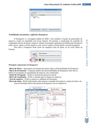 Linux Educacional 3.0: Ambiente Gráfico KDE            10




Trabalhando com janelas, o aplicativo Konqueror

       O Konqueror é o navegador padrão do KDE e tem também a função de gerenciador de




                                                                                                           www.rafaelnink.com
arquivos e pode ser expandido com novas funções. Ele permite a visualização do conteúdo do
computador através de pastas e arquivos. Dentre as principais aplicações permitidas pelo Konqueror
estão: mover, copiar e excluir arquivos, criar, mover, copiar e excluir pastas, executar programas.
       Para abrir o konqueror basta clicar em qualquer ícone de pasta, ou no ícone Menu de
Sistema.




Principais componentes do Konqueror
• Barra  de Menu – Apresentam em estrutura de menus todas as funcionalidades do Konqueror.
• Barra de ferramentas – Pequenos atalhos das funcionabilidades do Konqueror entre elas os
botões de navegação, de manipulação de arquivos e de visualização.
• Painel de Navegação – Mostra a estrutura de pastas do sistema.
• Barra de Localização – Exibe o caminho para se chegar aos arquivos.
• Área de arquivos – Exibe os arquivos e subpastas de uma pasta.
• Barra de status – Exibe informações sobre número e tamanho dos arquivos, espaço em disco, etc.



                                                                                                           www.linuxeducacional.com
       Veja na ilustração abaixo uma janela do Konqueror com os respectivos.
 