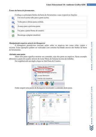 Linux Educacional 3.0: Ambiente Gráfico KDE          11

Ícones da barra de ferramentas.

       Conheça os principais botões da barra de ferramentas e suas respectivas funções:
          Um nível acima sobe para a pasta acima.

          Volta para a última pasta exibida.

          Avança para a próxima pasta.

          Vai para a pasta Home do usuário.

          Recarrega a página (atualiza).




                                                                                                         www.rafaelnink.com
Manipulando arquivos através do Konqueror
        O Konqueror permite-nos executar ações sobre os arquivos tais como colar, copiar e
recortar. Estas operações podem ser realizadas com extrema facilidade através dos botões da barra
de ferramentas.

Abrindo uma pasta
       Abrir uma pasta significa mostrar seu conteúdo, seja eles pasta ou arquivos. Neste exemplo
abriremos a pasta do usuário através do ícone Menu do Sistema na área de trabalho.
       Em seqüência dê um duplo clique no link Pasta do Usuário.




                                                                                                         www.linuxeducacional.com
       Então surgirá uma janela do Konqueror mostrando o conteúdo desta pasta.
 