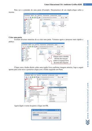 Linux Educacional 3.0: Ambiente Gráfico KDE          12

     Para ver o conteúdo de uma pasta (Exemplo: Documentos) dê um duplo-clique sobre a
mesma.




Criar uma pasta
        Existem diversas maneiras de se criar uma pasta. Veremos agora o processo mais rápido e




                                                                                                        www.rafaelnink.com
prático.




       Clique com o botão direito sobre uma região livre conforme imagem anterior, logo a seguir
aponte para criar novo e posterior clique com o botão esquerdo em Pasta.




                                                                                                        www.linuxeducacional.com




       Agora digite o nome da pasta e clique em OK.
 