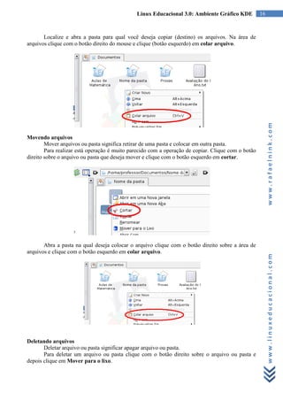 Linux Educacional 3.0: Ambiente Gráfico KDE           16



       Localize e abra a pasta para qual você deseja copiar (destino) os arquivos. Na área de
arquivos clique com o botão direito do mouse e clique (botão esquerdo) em colar arquivo.




                                                                                                         www.rafaelnink.com
Movendo arquivos
        Mover arquivos ou pasta significa retirar de uma pasta e colocar em outra pasta.
        Para realizar está operação é muito parecido com a operação de copiar. Clique com o botão
direito sobre o arquivo ou pasta que deseja mover e clique com o botão esquerdo em cortar.




       Abra a pasta na qual deseja colocar o arquivo clique com o botão direito sobre a área de
arquivos e clique com o botão esquerdo em colar arquivo.


                                                                                                         www.linuxeducacional.com




Deletando arquivos
       Deletar arquivo ou pasta significar apagar arquivo ou pasta.
       Para deletar um arquivo ou pasta clique com o botão direito sobre o arquivo ou pasta e
depois clique em Mover para o lixo.
 