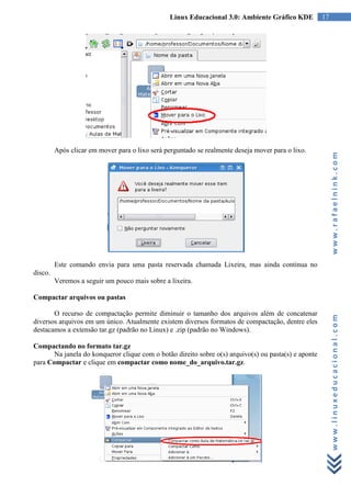 Linux Educacional 3.0: Ambiente Gráfico KDE           17




         Após clicar em mover para o lixo será perguntado se realmente deseja mover para o lixo.




                                                                                                           www.rafaelnink.com
         Este comando envia para uma pasta reservada chamada Lixeira, mas ainda continua no
disco.
         Veremos a seguir um pouco mais sobre a lixeira.

Compactar arquivos ou pastas

       O recurso de compactação permite diminuir o tamanho dos arquivos além de concatenar


                                                                                                           www.linuxeducacional.com
diversos arquivos em um único. Atualmente existem diversos formatos de compactação, dentre eles
destacamos a extensão tar.gz (padrão no Linux) e .zip (padrão no Windows).

Compactando no formato tar.gz
       Na janela do konqueror clique com o botão direito sobre o(s) arquivo(s) ou pasta(s) e aponte
para Compactar e clique em compactar como nome_do_arquivo.tar.gz.
 