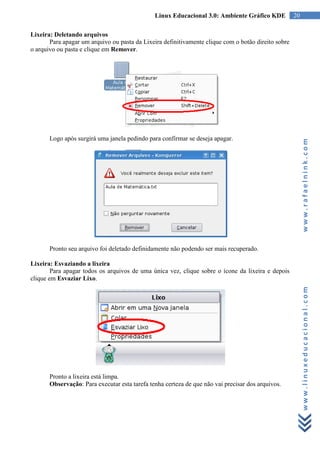 Linux Educacional 3.0: Ambiente Gráfico KDE           20

Lixeira: Deletando arquivos
       Para apagar um arquivo ou pasta da Lixeira definitivamente clique com o botão direito sobre
o arquivo ou pasta e clique em Remover.




       Logo após surgirá uma janela pedindo para confirmar se deseja apagar.




                                                                                                          www.rafaelnink.com
       Pronto seu arquivo foi deletado definidamente não podendo ser mais recuperado.

Lixeira: Esvaziando a lixeira
        Para apagar todos os arquivos de uma única vez, clique sobre o ícone da lixeira e depois
clique em Esvaziar Lixo.



                                                                                                          www.linuxeducacional.com




       Pronto a lixeira está limpa.
       Observação: Para executar esta tarefa tenha certeza de que não vai precisar dos arquivos.
 