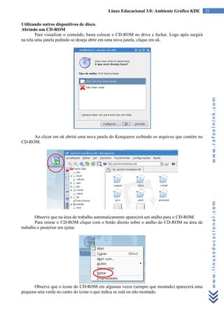Linux Educacional 3.0: Ambiente Gráfico KDE          21

Utilizando outros dispositivos de disco.
Abrindo um CD-ROM
        Para visualizar o conteúdo, basta colocar o CD-ROM no drive e fechar. Logo após surgirá
na tela uma janela pedindo se deseja abrir em uma nova janela, clique em ok.




                                                                                                       www.rafaelnink.com
     Ao clicar em ok abrirá uma nova janela do Konqueror exibindo os arquivos que contém no
CD-ROM.




       Observe que na área de trabalho automaticamente aparecerá um atalho para o CD-ROM.
                                                                                                       www.linuxeducacional.com
       Para retirar o CD-ROM clique com o botão direito sobre o atalho do CD-ROM na área de
trabalho e posterior em ejetar.




      Observe que o ícone do CD-ROM em algumas vezes (sempre que montado) aparecerá uma
pequena seta verde no canto do ícone o que indica se está ou não montado.
 