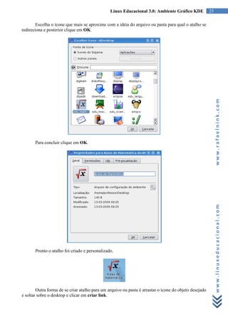 Linux Educacional 3.0: Ambiente Gráfico KDE             25

        Escolha o ícone que mais se aproxime com a idéia do arquivo ou pasta para qual o atalho se
redireciona e posterior clique em OK.




                                                                                                             www.rafaelnink.com
       Para concluir clique em OK.




                                                                                                             www.linuxeducacional.com




       Pronto o atalho foi criado e personalizado.




        Outra forma de se criar atalho para um arquivo ou pasta é arrastar o ícone do objeto desejado
e soltar sobre o desktop e clicar em criar link.
 