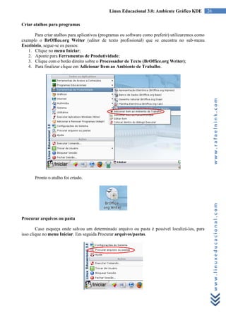 Linux Educacional 3.0: Ambiente Gráfico KDE           26

Criar atalhos para programas

       Para criar atalhos para aplicativos (programas ou software como preferir) utilizaremos como
exemplo o BrOffice.org Writer (editor de texto profissional) que se encontra no sub-menu
Escritório, segue-se os passos:
   1. Clique no menu Iniciar;
   2. Aponte para Ferramentas de Produtividade;
   3. Clique com o botão direito sobre o Processador de Texto (BrOffice.org Writer);
   4. Para finalizar clique em Adicionar Item ao Ambiente de Trabalho.




                                                                                                          www.rafaelnink.com
       Pronto o atalho foi criado.




Procurar arquivos ou pasta                                                                                www.linuxeducacional.com

        Caso esqueça onde salvou um determinado arquivo ou pasta é possível localizá-los, para
isso clique no menu Iniciar. Em seguida Procurar arquivos/pastas.
 