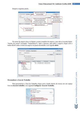 Linux Educacional 3.0: Ambiente Gráfico KDE           27

       Surgirá a seguinte janela.




                                                                                                         www.rafaelnink.com
       No nome do arquivo deve se digitar o nome completo do arquivo, caso não se recorde digite:
*trecho_do_nome* (exemplo: *matemática*). Após a procura, para abrir o arquivo clique com o
botão direito sobre o nome do arquivo ou pasta encontrado e em seguida abrir.




                                                                                                         www.linuxeducacional.com
Personalizar a Área de Trabalho

        Para personalizar a Área de Trabalho clique com o botão direito do mouse em um espaço
livre na área de trabalho e em seguida Configurar Área de Trabalho.
 
