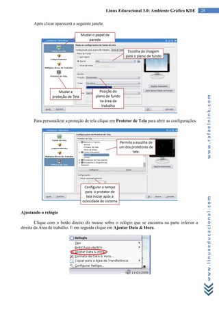 Linux Educacional 3.0: Ambiente Gráfico KDE         28

      Após clicar aparecerá a seguinte janela.




                                                                                                          www.rafaelnink.com
      Para personalizar a proteção de tela clique em Protetor de Tela para abrir as configurações.




                                                                                                          www.linuxeducacional.com
Ajustando o relógio

        Clique com o botão direito do mouse sobre o relógio que se encontra na parte inferior a
direita da Área de trabalho. E em seguida clique em Ajustar Data & Hora.
 