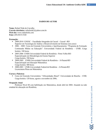 Linux Educacional 3.0: Ambiente Gráfico KDE         30




                                    DADOS DO AUTOR


Nome: Rafael Nink de Carvalho
Correio eletrônico: rafaelnink2@yahoo.com.br
Web site: www.rafaelnink.com
Fone: (69) 8415-5168

Formação:
    2008-2010 UNESC – Faculdades Integradas de Cacoal – Cacoal - RO




                                                                                                      www.rafaelnink.com
     Superior em Tecnologia de Análise e Desenvolvimento de Sistemas (em curso)
    2006 – 2008 Curso de Extensão Universitária e Aperfeiçoamento: “Programa de Formação
     Continuada Mídias na Educação”. Universidade Federal de Rondônia – UNIR. Carga
     horária: 180 horas
    2005-2006 UNIR-Universidade Federal de Rondônia - Porto Velho-RO
     Especialização em Metodologia do Ensino Superior
     Carga horária: 390 horas
    2004-2005 UNIR-Universidade Federal de Rondônia - Ji-Paraná-RO
     Especialização em Educação Matemática
     Carga horária: 400 horas
    2000-2003 UNIR-Universidade Federal de Rondônia - Ji-Paraná-RO
     Licenciatura Plena em Matemática

Cursos e Palestras
    Curso de Extensão Universitária: “Africanidades Brasil”. Universidade de Brasília – UNB.
      Carga horária: 120 horas, agosto a novembro de 2006;

Ocupação Atual
       Professor Nível III com habilitação em Matemática, desde abril de 2004. Atuando na rede


                                                                                                      www.linuxeducacional.com
estadual de educação em Rondônia.
 