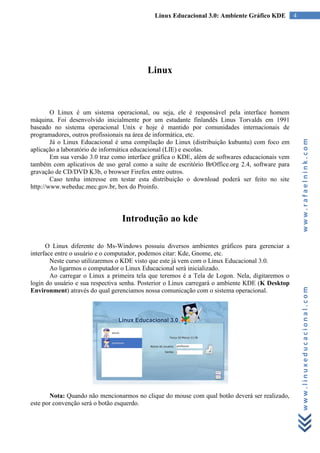 Linux Educacional 3.0: Ambiente Gráfico KDE          4




                                          Linux



        O Linux é um sistema operacional, ou seja, ele é responsável pela interface homem
máquina. Foi desenvolvido inicialmente por um estudante finlandês Linus Torvalds em 1991
baseado no sistema operacional Unix e hoje é mantido por comunidades internacionais de
programadores, outros profissionais na área de informática, etc.




                                                                                                      www.rafaelnink.com
        Já o Linux Educacional é uma compilação do Linux (distribuição kubuntu) com foco em
aplicação a laboratório de informática educacional (LIE) e escolas.
        Em sua versão 3.0 traz como interface gráfica o KDE, além de softwares educacionais vem
também com aplicativos de uso geral como a suíte de escritório BrOffice.org 2.4, software para
gravação de CD/DVD K3b, o browser Firefox entre outros.
        Caso tenha interesse em testar esta distribuição o download poderá ser feito no site
http://www.webeduc.mec.gov.br, box do Proinfo.




                                 Introdução ao kde

      O Linux diferente do Ms-Windows possuiu diversos ambientes gráficos para gerenciar a
interface entre o usuário e o computador, podemos citar: Kde, Gnome, etc.
        Neste curso utilizaremos o KDE visto que este já vem com o Linux Educacional 3.0.
        Ao ligarmos o computador o Linux Educacional será inicializado.
        Ao carregar o Linux a primeira tela que teremos é a Tela de Logon. Nela, digitaremos o
login do usuário e sua respectiva senha. Posterior o Linux carregará o ambiente KDE (K Desktop


                                                                                                      www.linuxeducacional.com
Environment) através do qual gerenciamos nossa comunicação com o sistema operacional.




       Nota: Quando não mencionarmos no clique do mouse com qual botão deverá ser realizado,
este por convenção será o botão esquerdo.
 