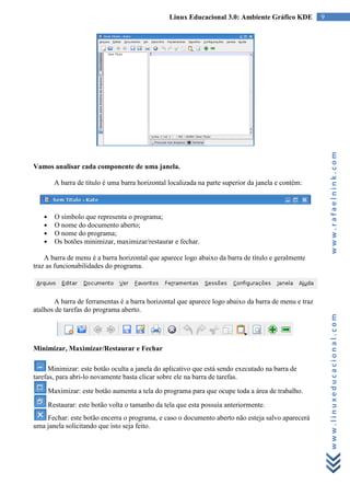 Linux Educacional 3.0: Ambiente Gráfico KDE        9




                                                                                                         www.rafaelnink.com
Vamos analisar cada componente de uma janela.

         A barra de título é uma barra horizontal localizada na parte superior da janela e contém:



   ●     O símbolo que representa o programa;
   ●     O nome do documento aberto;
   ●     O nome do programa;
   ●     Os botões minimizar, maximizar/restaurar e fechar.

    A barra de menu é a barra horizontal que aparece logo abaixo da barra de título e geralmente
traz as funcionabilidades do programa.




       A barra de ferramentas é a barra horizontal que aparece logo abaixo da barra de menu e traz
atalhos de tarefas do programa aberto.


                                                                                                         www.linuxeducacional.com
Minimizar, Maximizar/Restaurar e Fechar

     Minimizar: este botão oculta a janela do aplicativo que está sendo executado na barra de
tarefas, para abri-lo novamente basta clicar sobre ele na barra de tarefas.
       Maximizar: este botão aumenta a tela do programa para que ocupe toda a área de trabalho.
       Restaurar: este botão volta o tamanho da tela que esta possuía anteriormente.
    Fechar: este botão encerra o programa, e caso o documento aberto não esteja salvo aparecerá
uma janela solicitando que isto seja feito.
 