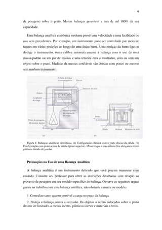 9
de pesagem) sobre o prato. Muitas balanças permitem a tara de até 100% da sua
capacidade.
Uma balança analítica eletrônica moderna provê uma velocidade e uma facilidade de
uso sem precedentes. Por exemplo, um instrumento pode ser controlado por meio de
toques em várias posições ao longo de uma única barra. Uma posição da barra liga ou
desliga o instrumento, outra calibra automaticamente a balança com o uso de uma
massa-padrão ou um par de massas e uma terceira zera o mostrador, com ou sem um
objeto sobre o prato. Medidas de massas confiáveis são obtidas com pouco ou mesmo
sem nenhum treinamento.
Figura 4: Balanças analíticas eletrônicas. (a) Configuração clássica com o prato abaixo da célula. (b)
Configuração com prato acima da célula (prato superior). Observe que o mecanismo fica abrigado em um
gabinete dotado de janelas.
Precauções no Uso de uma Balança Analítica
A balança analítica é um instrumento delicado que você precisa manusear com
cuidado. Consulte seu professor para obter as instruções detalhadas com relação ao
processo de pesagem em seu modelo específico de balança. Observe as seguintes regras
gerais no trabalho com uma balança analítica, não obstante a marca ou modelo:
1. Centralize tanto quanto possível a carga no prato da balança.
2. Proteja a balança contra a corrosão. Os objetos a serem colocados sobre o prato
devem ser limitados a metais inertes, plásticos inertes e materiais vítreos.
 